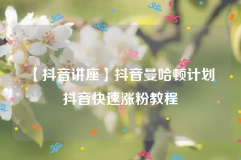 【抖音讲座】抖音曼哈顿计划 抖音快速涨粉教程