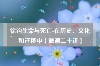 徐钧生命与死亡-在历史、文化和迁移中【微课二十讲】