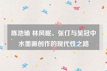 陈池瑜 林风眠、张仃与吴冠中水墨画创作的现代性之路