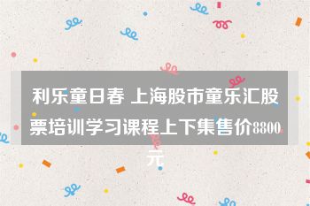 利乐童日春 上海股市童乐汇股票培训学习课程上下集售价8800元