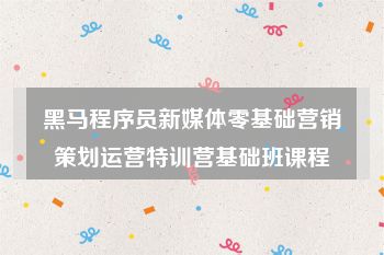 黑马程序员新媒体零基础营销策划运营特训营基础班课程