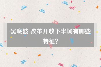 吴晓波 改革开放下半场有哪些特征？