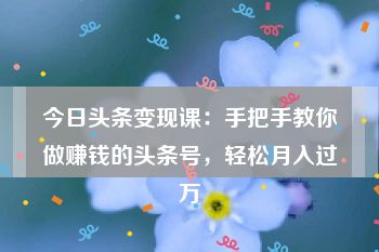 今日头条变现课：手把手教你做赚钱的头条号，轻松月入过万