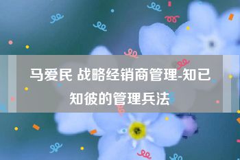 马爱民 战略经销商管理-知已知彼的管理兵法