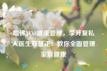 哈佛NESS健康管理，李开复私人医生郑慧正：教你全面管理家庭健康