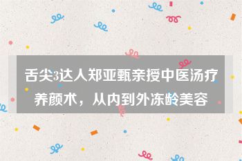 舌尖3达人郑亚甄亲授中医汤疗养颜术，从内到外冻龄美容