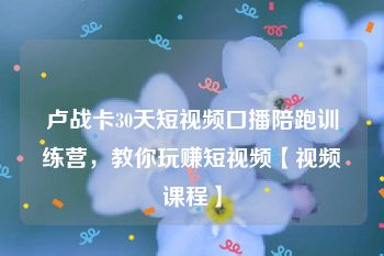 卢战卡30天短视频口播陪跑训练营，教你玩赚短视频【视频课程】