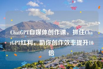 ChatGPT自媒体创作课，抓住ChatGPT红利，助你创作效率提升10倍