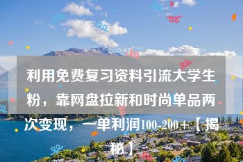 利用免费复习资料引流大学生粉，靠网盘拉新和时尚单品两次变现，一单利润100-200+【揭秘】