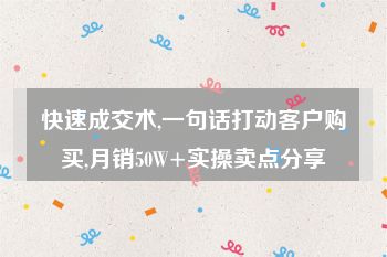 快速成交术,一句话打动客户购买,月销50W+实操卖点分享