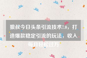 狼叔今日头条引流技术7.0，打造爆款稳定引流的玩法，收入每月轻松过万