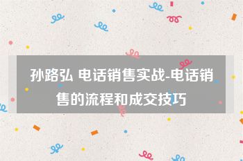 孙路弘 电话销售实战-电话销售的流程和成交技巧