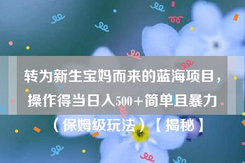 转为新生宝妈而来的蓝海项目，操作得当日入500+简单且暴力（保姆级玩法）【揭秘】