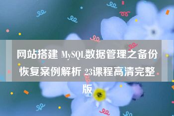 网站搭建 MySQL数据管理之备份恢复案例解析 23课程高清完整版