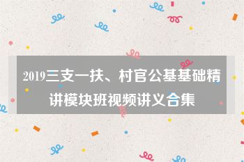 2019三支一扶、村官公基基础精讲模块班视频讲义合集