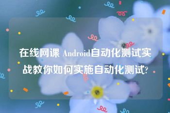 在线网课 Android自动化测试实战教你如何实施自动化测试?