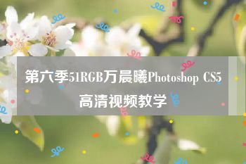 第六季51RGB万晨曦Photoshop CS5高清视频教学