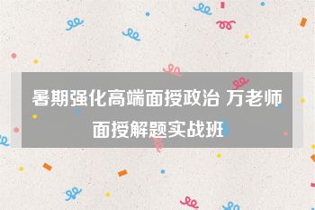 暑期强化高端面授政治 万老师面授解题实战班