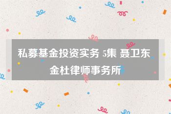 私募基金投资实务 5集 聂卫东 金杜律师事务所