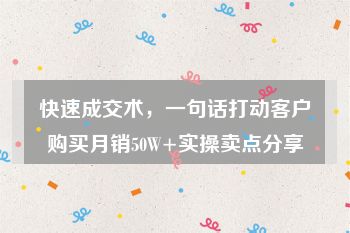 快速成交术，一句话打动客户购买月销50W+实操卖点分享