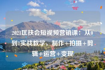 2021匡扶会短视频营销课：从0到1实战教学，制作+拍摄+剪辑+运营+变现