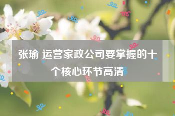 张瑜 运营家政公司要掌握的十个核心环节高清