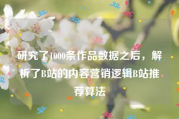 研究了1000条作品数据之后，解析了B站的内容营销逻辑B站推荐算法