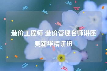 造价工程师 造价管理名师讲座吴新华精讲班