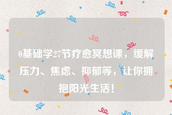 0基础学27节疗愈冥想课，缓解压力、焦虑、抑郁等，让你拥抱阳光生活！