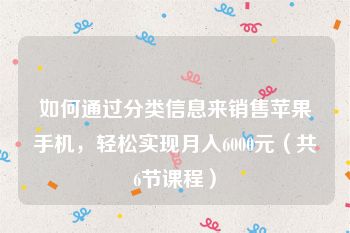 如何通过分类信息来销售苹果手机，轻松实现月入6000元（共6节课程）