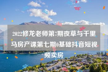 2022修龙老师第7期夜草与千里马房产课第七期0基础抖音短视频卖房