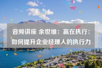 音频讲座 余世维：赢在执行：如何提升企业经理人的执行力