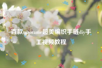 百款macrame超美编织手链diy手工视频教程