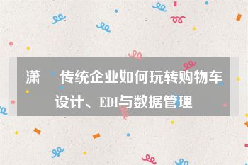 潇彧 传统企业如何玩转购物车设计、EDI与数据管理