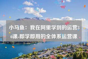 小马鱼：我在阿里学到的运营36课-即学即用的全体系运营课