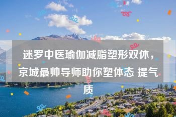 迷罗中医瑜伽减脂塑形双休，京城最帅导师助你塑体态 提气质