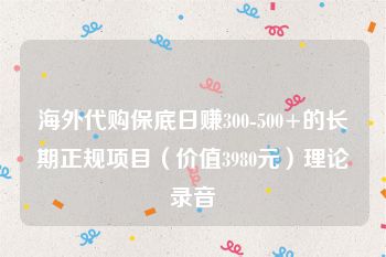 海外代购保底日赚300-500+的长期正规项目（价值3980元）理论录音