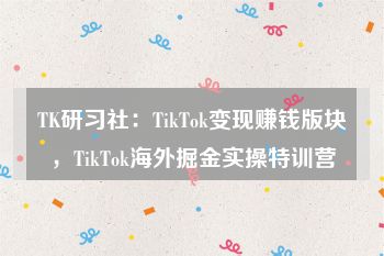 TK研习社：TikTok变现赚钱版块，TikTok海外掘金实操特训营