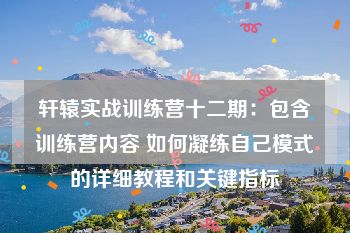 轩辕实战训练营十二期：包含训练营内容 如何凝练自己模式的详细教程和关键指标