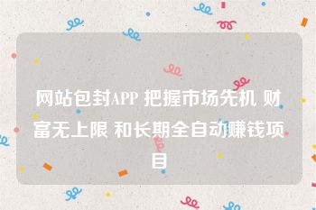 网站包封APP 把握市场先机 财富无上限 和长期全自动赚钱项目