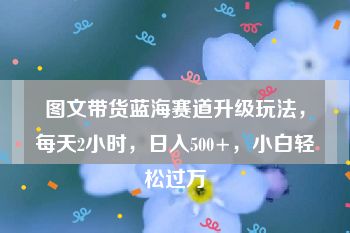 图文带货蓝海赛道升级玩法，每天2小时，日入500+，小白轻松过万