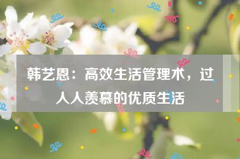 韩艺恩：高效生活管理术，过人人羡慕的优质生活