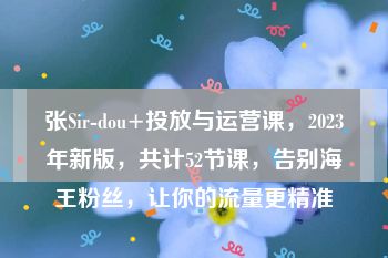 张Sir-dou+投放与运营课，2023年新版，共计52节课，告别海王粉丝，让你的流量更精准