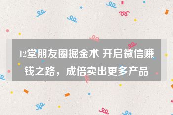 12堂朋友圈掘金术 开启微信赚钱之路，成倍卖出更多产品