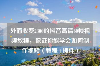 外面收费2300的抖音高清60帧视频教程，保证你能学会如何制作视频（教程+插件）