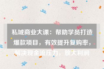 私域商业大课：帮助学员打造爆款项目，有效提升复购率，解决现金流压力，放大利润