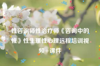 性咨询师性治疗师《咨询中的性》性生理性心理远程培训视频+课件