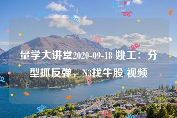 量学大讲堂2020-09-18 姚工：分型抓反弹，N3找牛股 视频