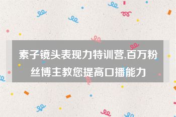 素子镜头表现力特训营,百万粉丝博主教您提高口播能力