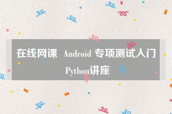 在线网课  Android 专项测试入门 Python讲座